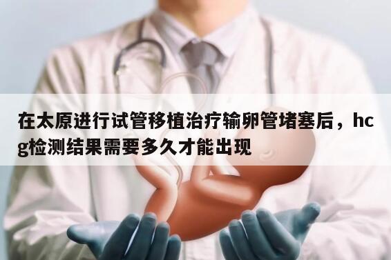 在太原进行试管移植治疗输卵管堵塞后,hcg检测结果需要多久才能出现