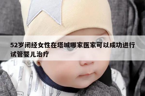 52岁闭经女性在塔城哪家医家可以成功进行试管婴儿治疗