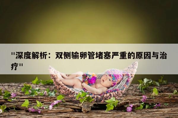 "深度解析:双侧输卵管堵塞严重的原因与治疗"
