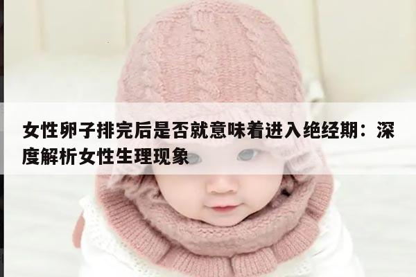 女性卵子排完后是否就意味着进入绝经期：深度解析女性生理现象