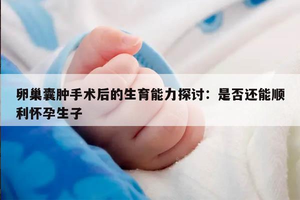 卵巢囊肿手术后的生育能力探讨：是否还能顺利怀孕生子