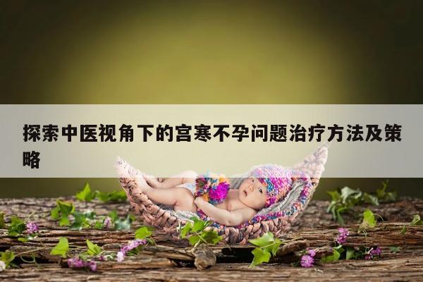 探索中医视角下的宫寒不孕问题治疗方法及策略