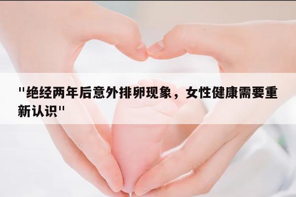 "绝经两年后意外排卵现象,女性健康需要重新认识"