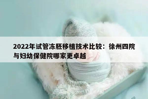 2022年试管冻胚移植技术比较:徐州四院与妇幼保健院哪家更卓越