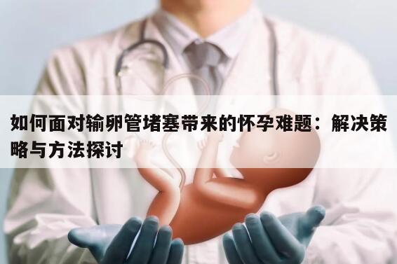 如何面对输卵管堵塞带来的怀孕难题：解决策略与方法探讨