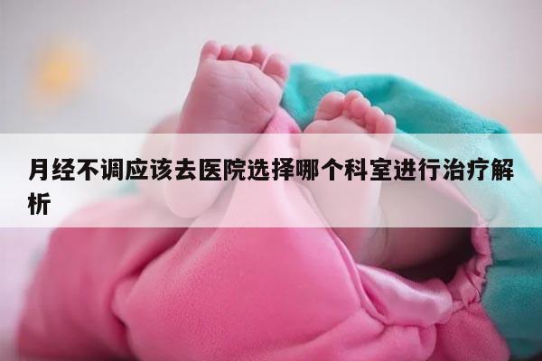 月经不调应该去医院选择哪个科室进行治疗解析