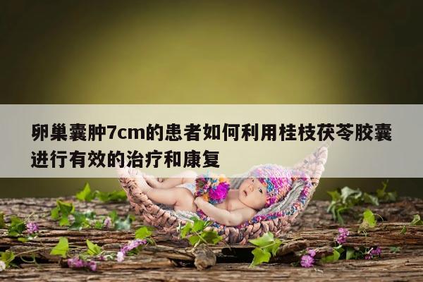 卵巢囊肿7cm的患者如何利用桂枝茯苓胶囊进行有效的治疗和康复