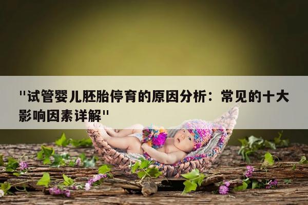 "试管婴儿胚胎停育的原因分析：常见的十大影响因素详解"