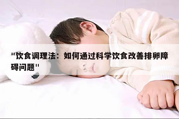 "饮食调理法:如何通过科学饮食改善排卵障碍问题"