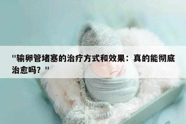 "输卵管堵塞的治疗方式和效果:真的能彻底治愈吗?"