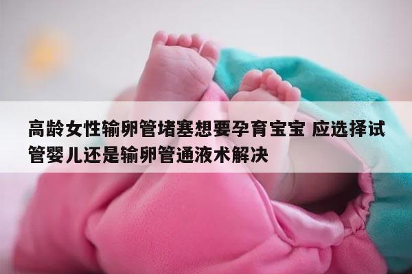 高龄女性输卵管堵塞想要孕育宝宝 应选择试管婴儿还是输卵管通液术解决