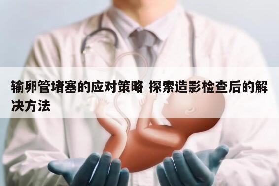 输卵管堵塞的应对策略 探索造影检查后的解决方法