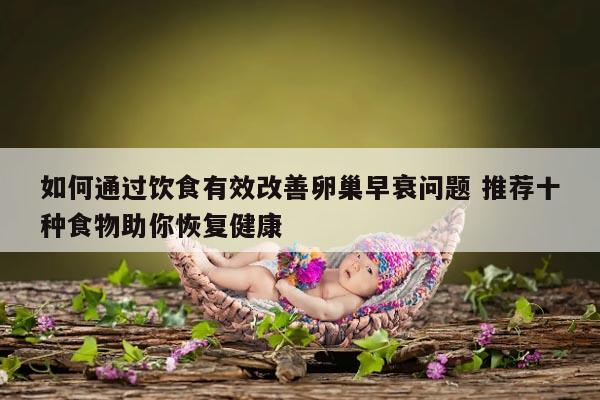 如何通过饮食有效改善卵巢早衰问题 推荐十种食物助你恢复健康