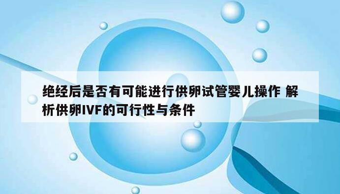 绝经后是否有可能进行供卵试管婴儿操作 解析供卵IVF的可行性与条件