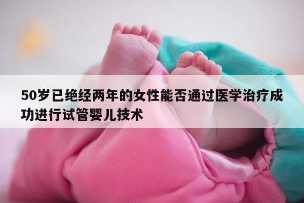 50岁已绝经两年的女性能否通过医学治疗成功进行试管婴儿技术