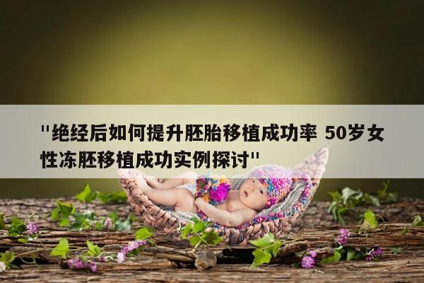 "绝经后如何提升胚胎移植成功率 50岁女性冻胚移植成功实例探讨"