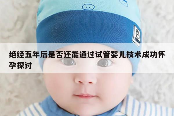 绝经五年后是否还能通过试管婴儿技术成功怀孕探讨
