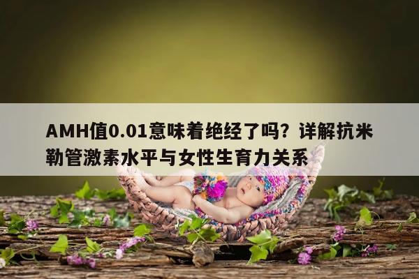 AMH值0.01意味着绝经了吗？详解抗米勒管激素水平与女性生育力关系