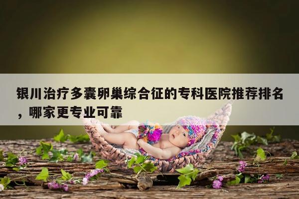 银川治疗多囊卵巢综合征的专科医院推荐排名，哪家更专业可靠