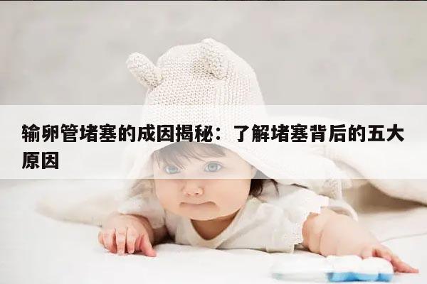 输卵管堵塞的成因揭秘:了解堵塞背后的五大原因