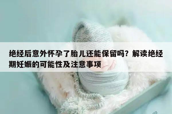 绝经后意外怀孕了胎儿还能保留吗?解读绝经期妊娠的可能性及注意事项