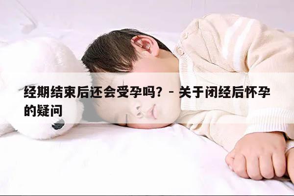 经期结束后还会受孕吗?- 关于闭经后怀孕的疑问