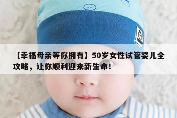 【幸福母亲等你拥有】50岁女性试管婴儿全攻略,让你顺利迎来新生命!