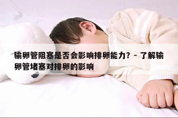 输卵管阻塞是否会影响排卵能力?- 了解输卵管堵塞对排卵的影响
