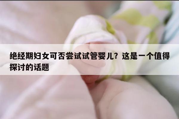 绝经期妇女可否尝试试管婴儿？这是一个值得探讨的话题