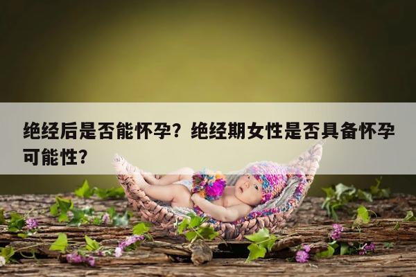 绝经后是否能怀孕?绝经期女性是否具备怀孕可能性?