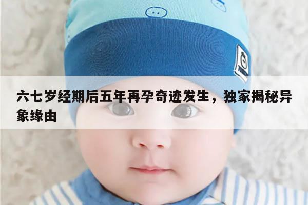 六七岁经期后五年再孕奇迹发生,独家揭秘异象缘由