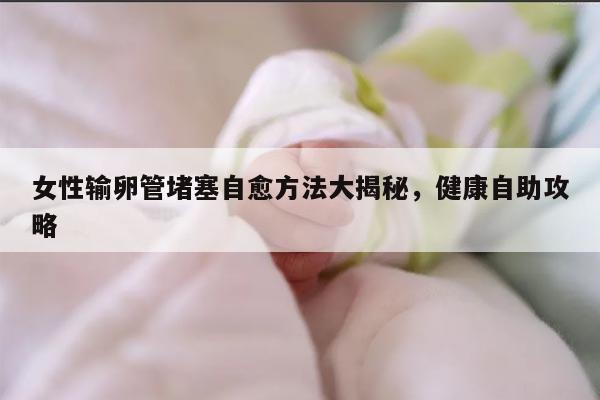 女性输卵管堵塞自愈方法大揭秘，健康自助攻略