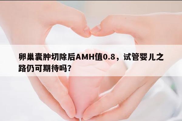 卵巢囊肿切除后AMH值0.8,试管婴儿之路仍可期待吗?