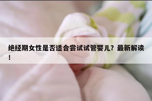 绝经期女性是否适合尝试试管婴儿?最新解读!