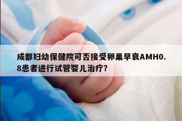 成都妇幼保健院可否接受卵巢早衰AMH0.8患者进行试管婴儿治疗?