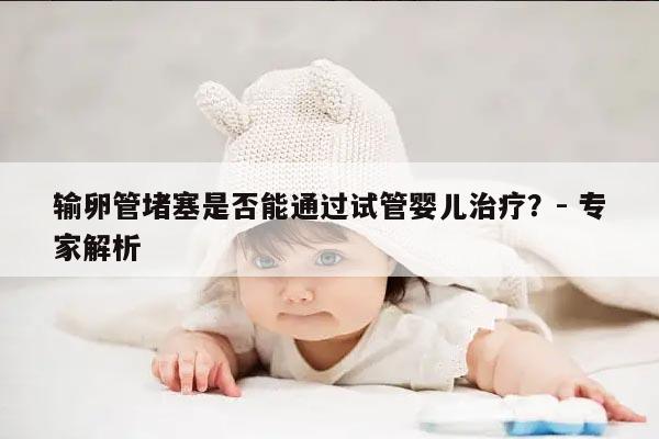 输卵管堵塞是否能通过试管婴儿治疗?- 专家解析