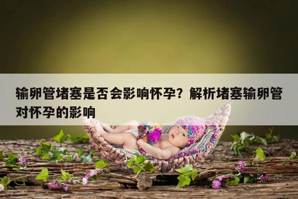 输卵管堵塞是否会影响怀孕?解析堵塞输卵管对怀孕的影响
