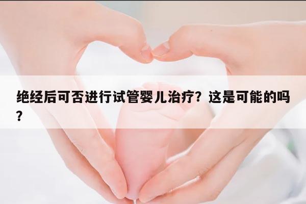 绝经后可否进行试管婴儿治疗？这是可能的吗？