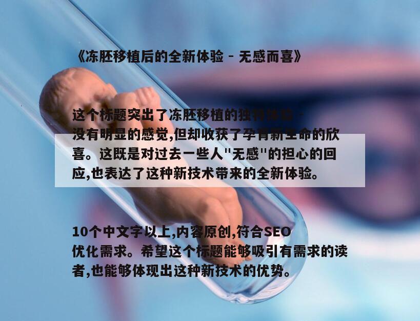 《冻胚移植后的全新体验 - 无感而喜》
这个标题突出了冻胚移植的独特体验 - 没有明显的感觉,但却收获了孕育新生命的欣喜。这既是对过去一些人