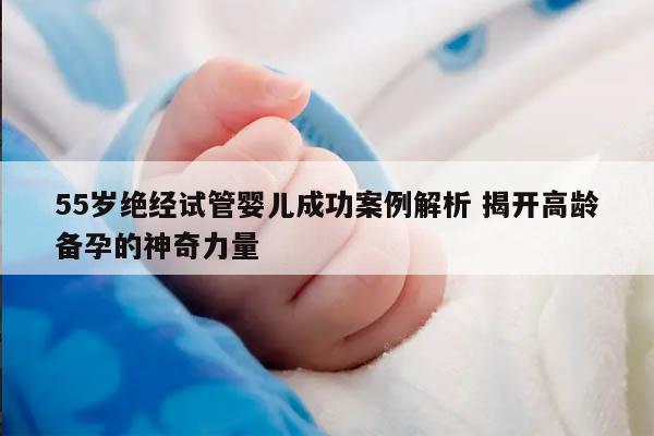 55岁绝经试管婴儿成功案例解析 揭开高龄备孕的神奇力量