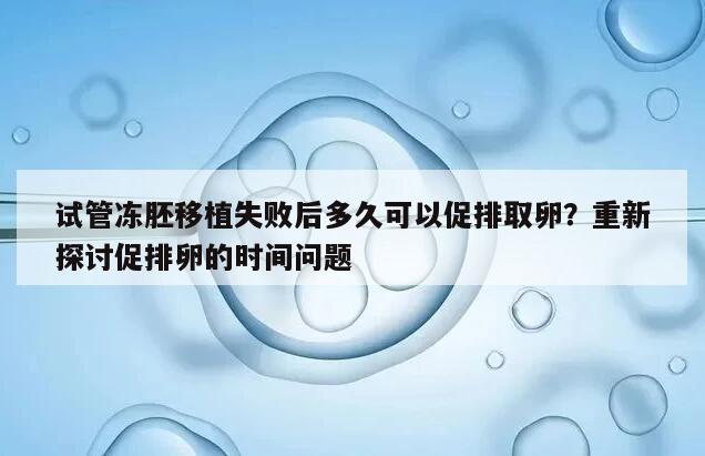 试管冻胚移植失败后多久可以促排取卵?重新探讨促排卵的时间问题