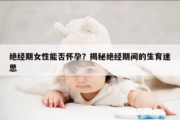 绝经期女性能否怀孕？揭秘绝经期间的生育迷思