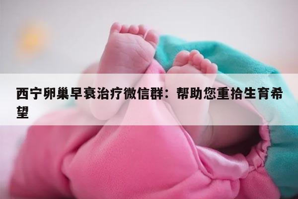 西宁卵巢早衰治疗微信群：帮助您重拾生育希望