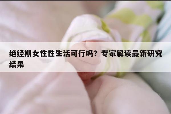 绝经期女性性生活可行吗？专家解读最新研究结果