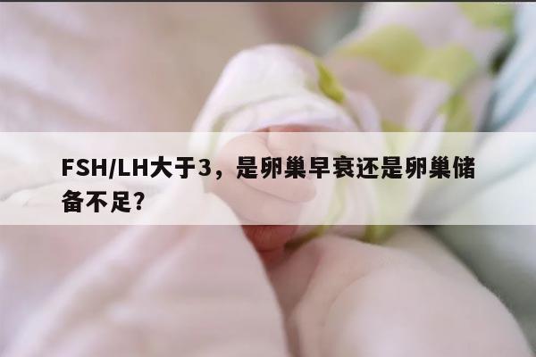 FSH/LH大于3,是卵巢早衰还是卵巢储备不足?