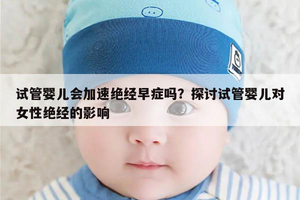 试管婴儿会加速绝经早症吗?探讨试管婴儿对女性绝经的影响