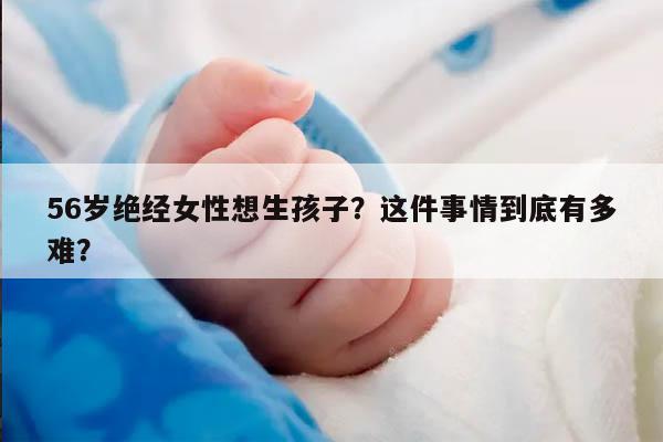 56岁绝经女性想生孩子?这件事情到底有多难?