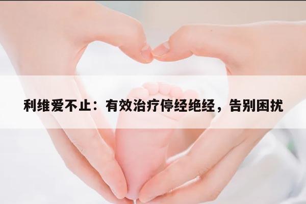 利维爱不止:有效治疗停经绝经,告别困扰