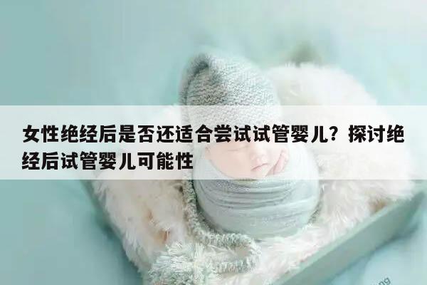 女性绝经后是否还适合尝试试管婴儿?探讨绝经后试管婴儿可能性