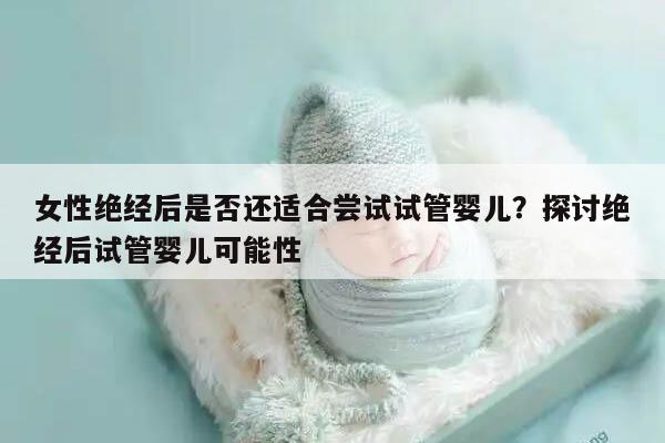 女性绝经后是否还适合尝试试管婴儿？探讨绝经后试管婴儿可能性